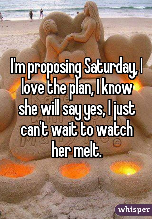 I'm proposing Saturday, I love the plan, I know she will say yes, I just can't wait to watch her melt.