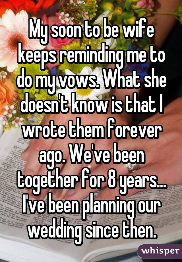 My soon to be wife keeps reminding me to do my vows. What she doesn't know is that I wrote them forever ago. We've been together for 8 years... I've been planning our wedding since then.