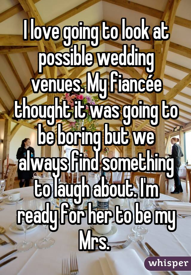 I love going to look at possible wedding venues. My fiancée thought it was going to be boring but we always find something to laugh about. I'm ready for her to be my Mrs. 