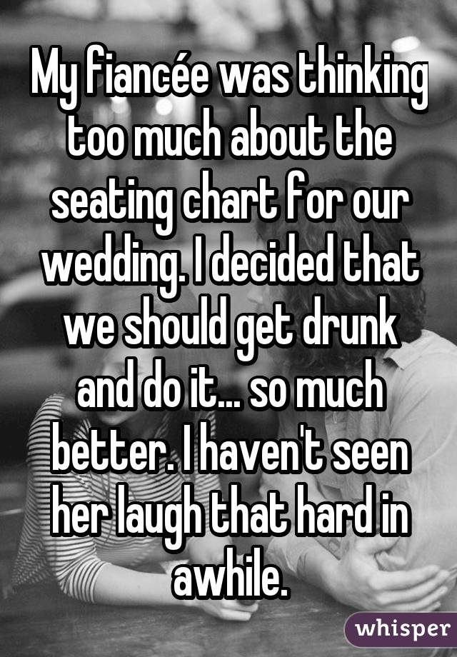 My fiancée was thinking too much about the seating chart for our wedding. I decided that we should get drunk and do it... so much better. I haven't seen her laugh that hard in awhile.