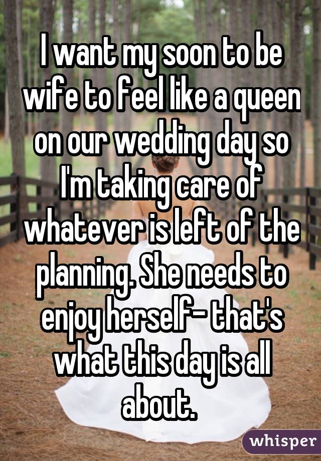 I want my soon to be wife to feel like a queen on our wedding day so I'm taking care of whatever is left of the planning. She needs to enjoy herself- that's what this day is all about. 