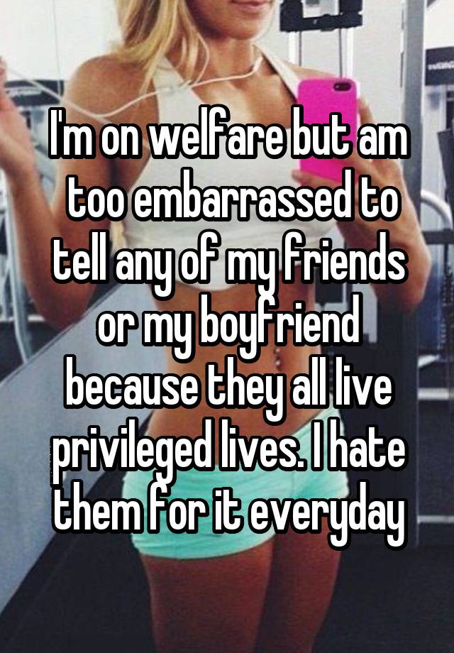 I'm on welfare but am  too embarrassed to tell any of my friends or my boyfriend because they all live privileged lives. I hate them for it everyday