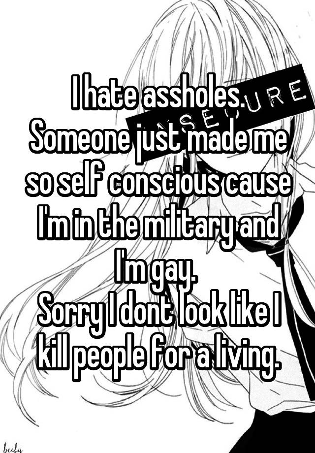 I hate assholes. Someone just made me so self conscious cause I'm in the military and I'm gay. Sorry I dont look like I kill people for a living.