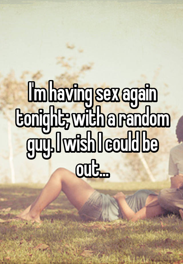 I'm having sex again tonight; with a random guy. I wish I could be out...