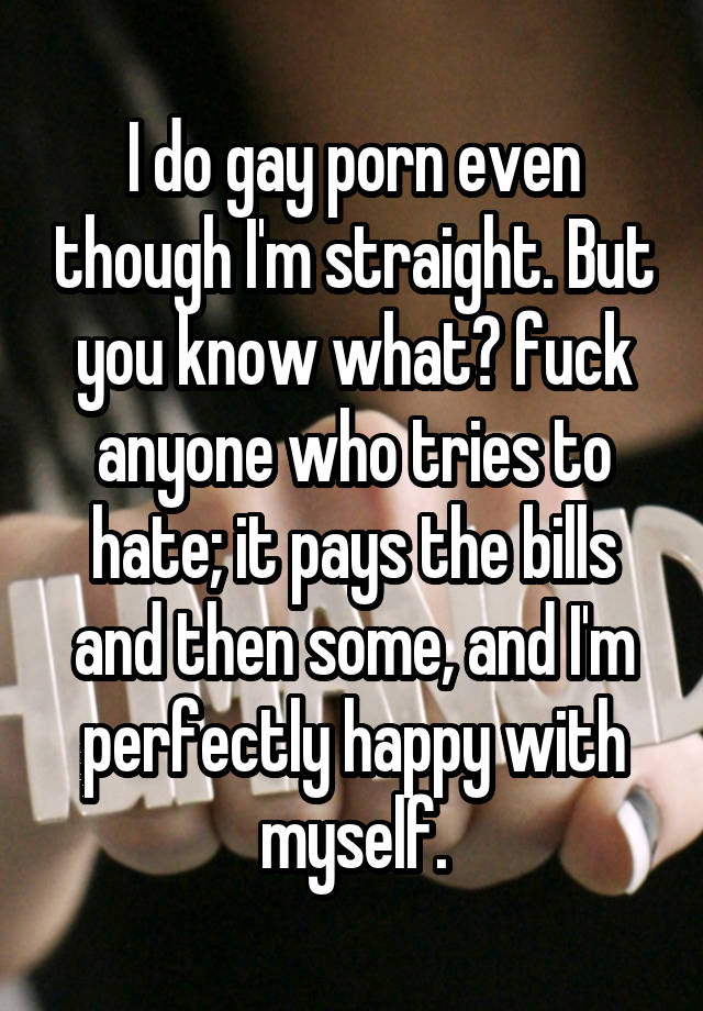 I do gay porn even though I'm straight. But you know what? fuck anyone who tries to hate; it pays the bills and then some, and I'm perfectly happy with myself.