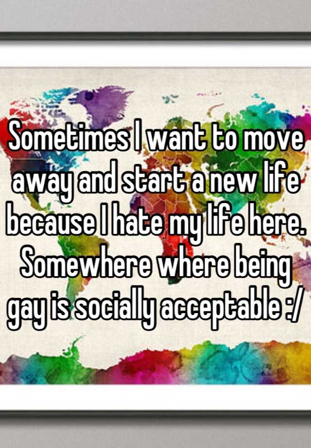 Sometimes I want to move away and start a new life because I hate my life here. Somewhere where being gay is socially acceptable :/