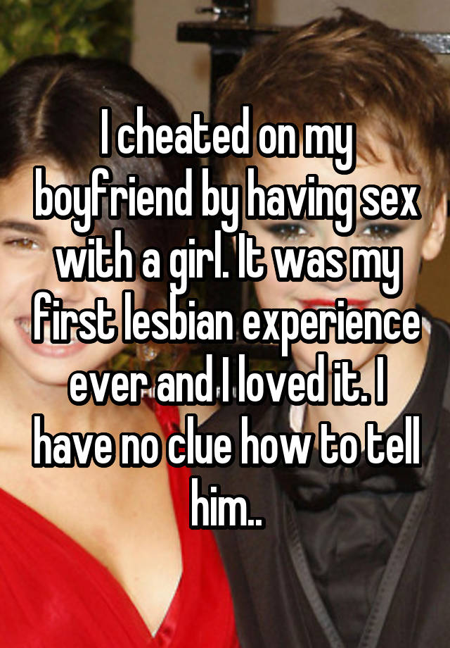 I cheated on my boyfriend by having sex with a girl. It was my first lesbian experience ever and I loved it. I have no clue how to tell him..