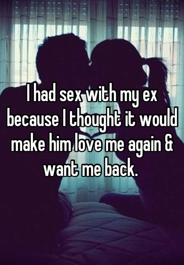 I had sex with my ex because I thought it would make him love me again & want me back. 