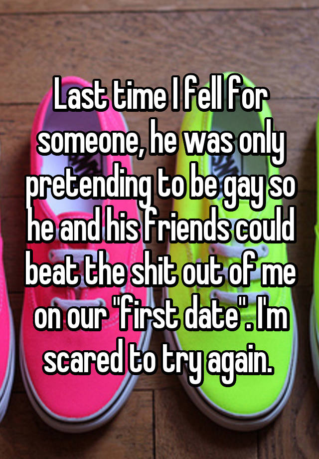 Last time I fell for someone, he was only pretending to be gay so he and his friends could beat the shit out of me on our 