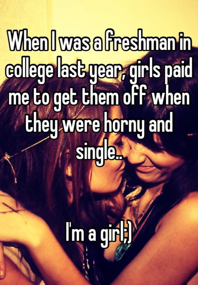 When I was a freshman in college last year, girls paid me to get them off when they were horny and single.. I'm a girl;)