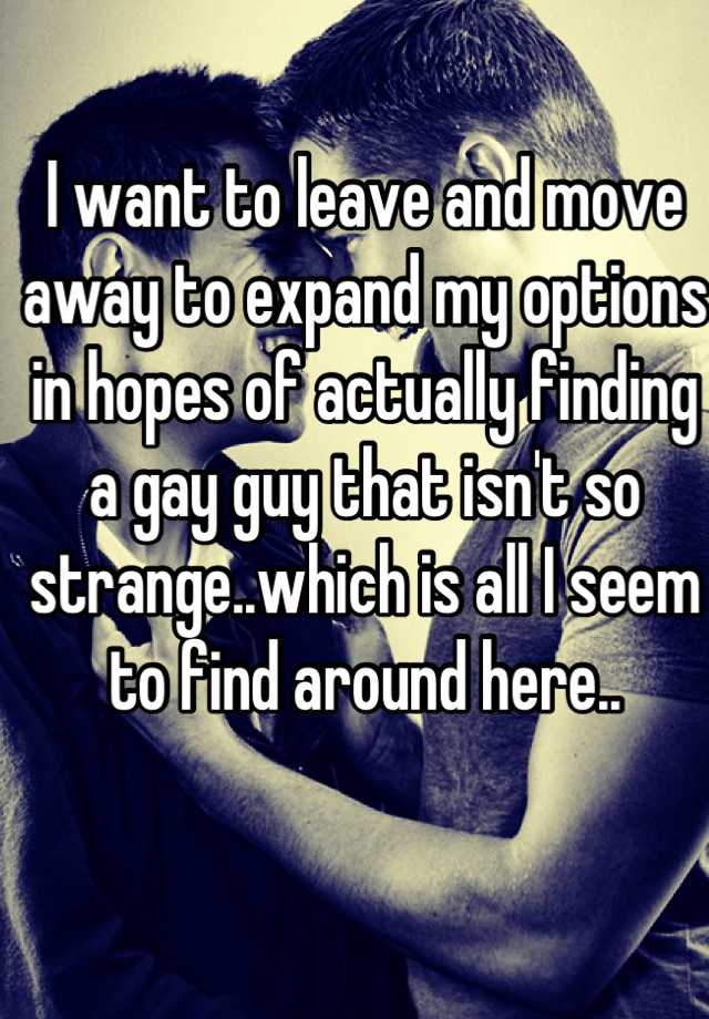 I want to leave and move away to expand my options in hopes of actually finding a gay guy that isn't so strange..which is all I seem to find around here..