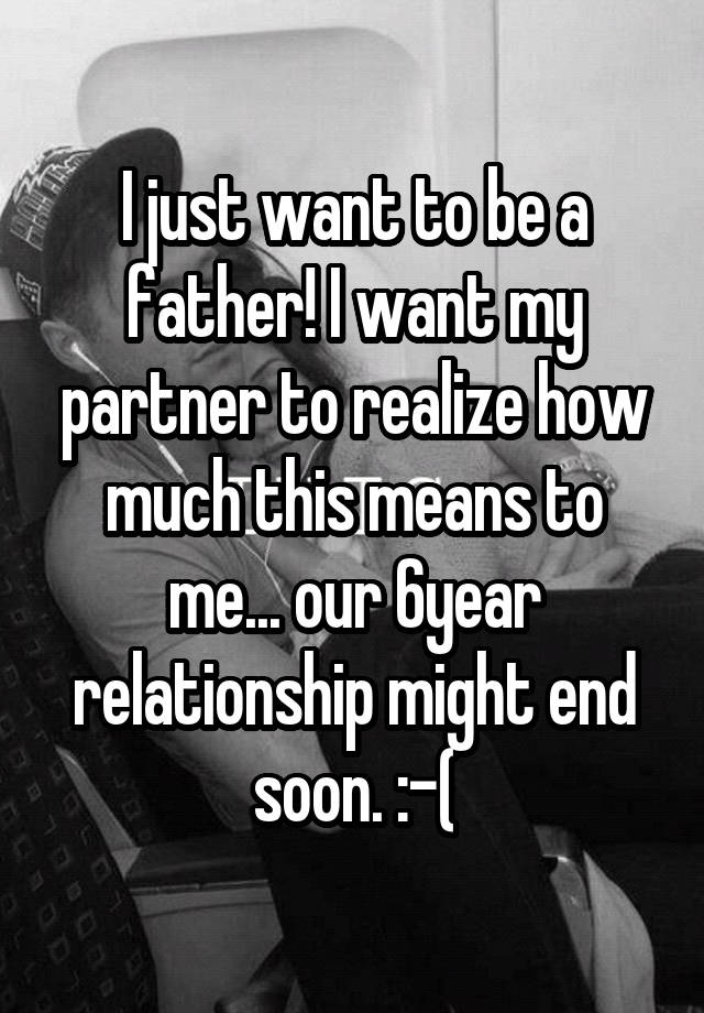 I just want to be a father! I want my partner to realize how much this means to me... our 6year relationship might end soon. :-(