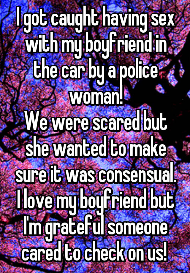 I got caught having sex with my boyfriend in the car by a police woman! We were scared but she wanted to make sure it was consensual. I love my boyfriend but I'm grateful someone cared to check on us! 