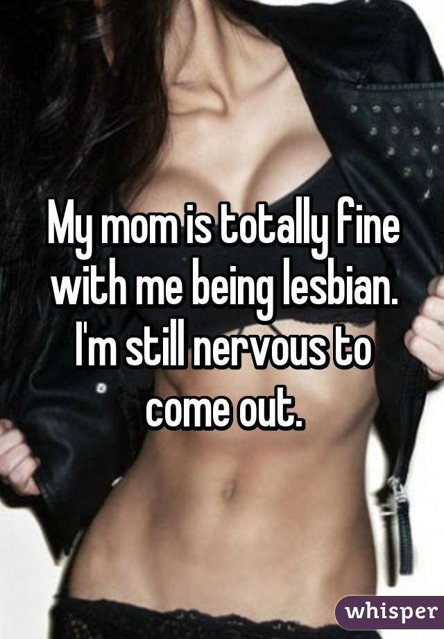 My mom is totally fine with me being lesbian. I'm still nervous to come out.