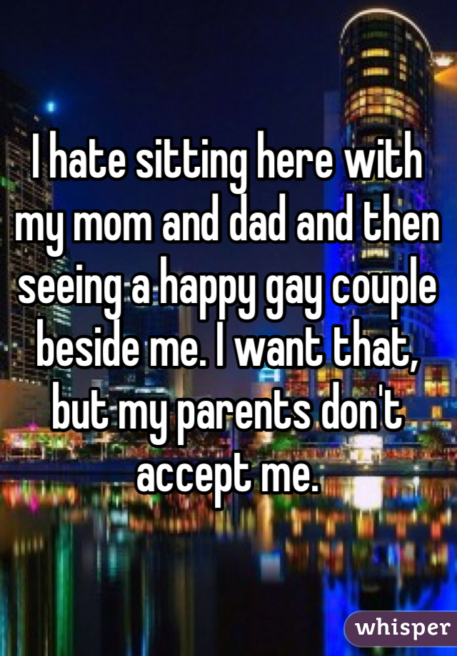 I hate sitting here with my mom and dad and then seeing a happy gay couple beside me. I want that, but my parents don't accept me. 
