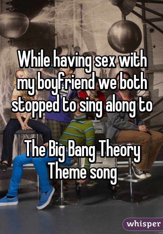 While having sex with my boyfriend we both stopped to sing along to  The Big Bang Theory Theme song