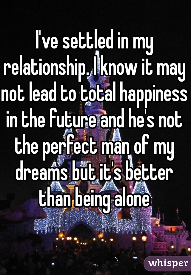 I've settled in my relationship. I know it may not lead to total happiness in the future and he's not the perfect man of my dreams but it's better than being alone