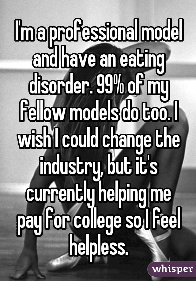 I'm a professional model and have an eating disorder. 99% of my fellow models do too. I wish I could change the industry, but it's currently helping me pay for college so I feel helpless.