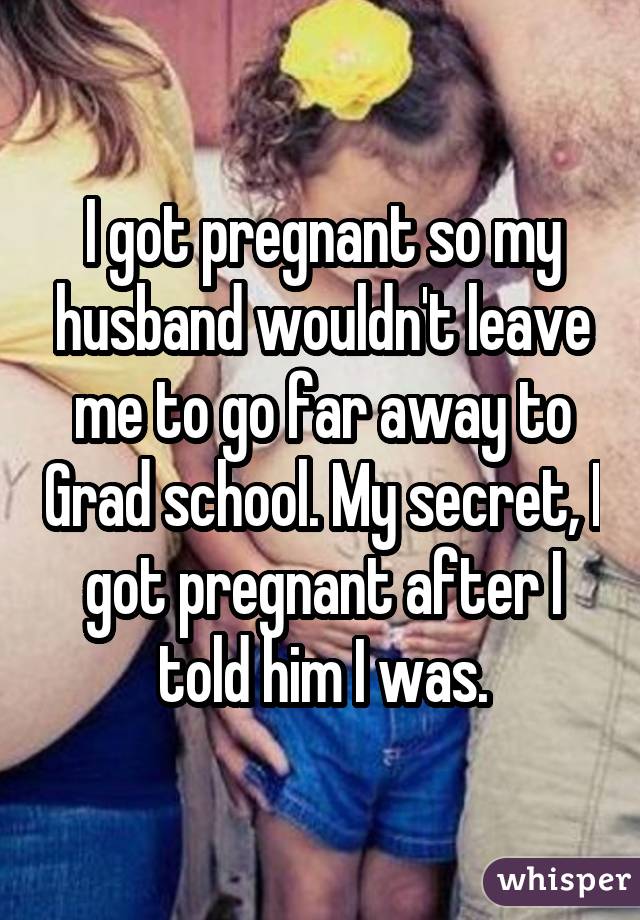 I got pregnant so my husband wouldn't leave me to go far away to Grad school. My secret, I got pregnant after I told him I was.