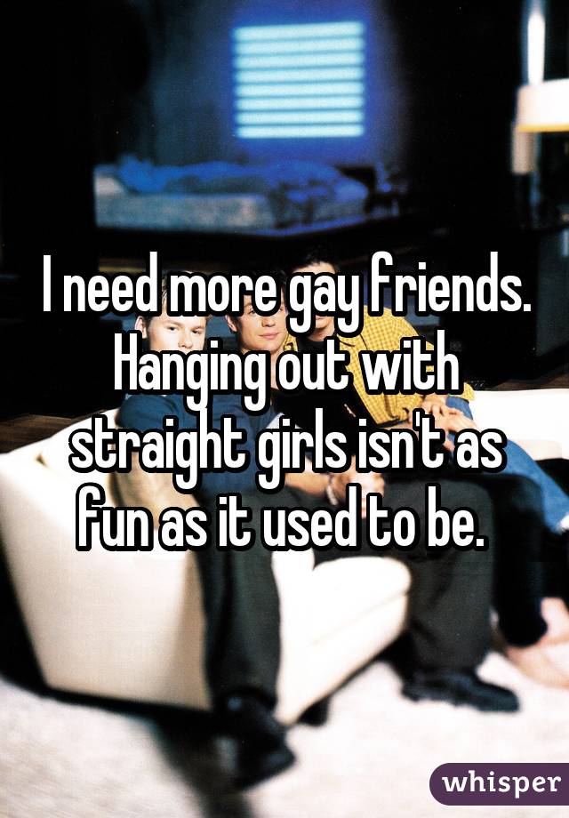 I need more gay friends. Hanging out with straight girls isn't as fun as it used to be. 