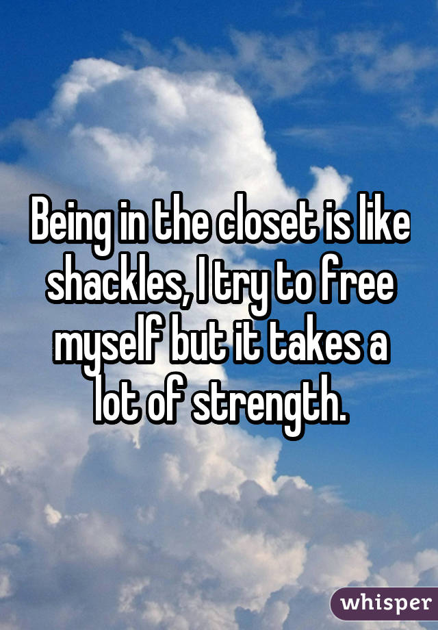 Being in the closet is like shackles, I try to free myself but it takes a lot of strength.