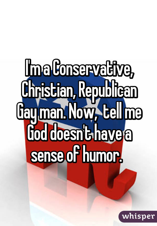 I'm a Conservative, Christian, Republican Gay man. Now, tell me God doesn't have a sense of humor. 