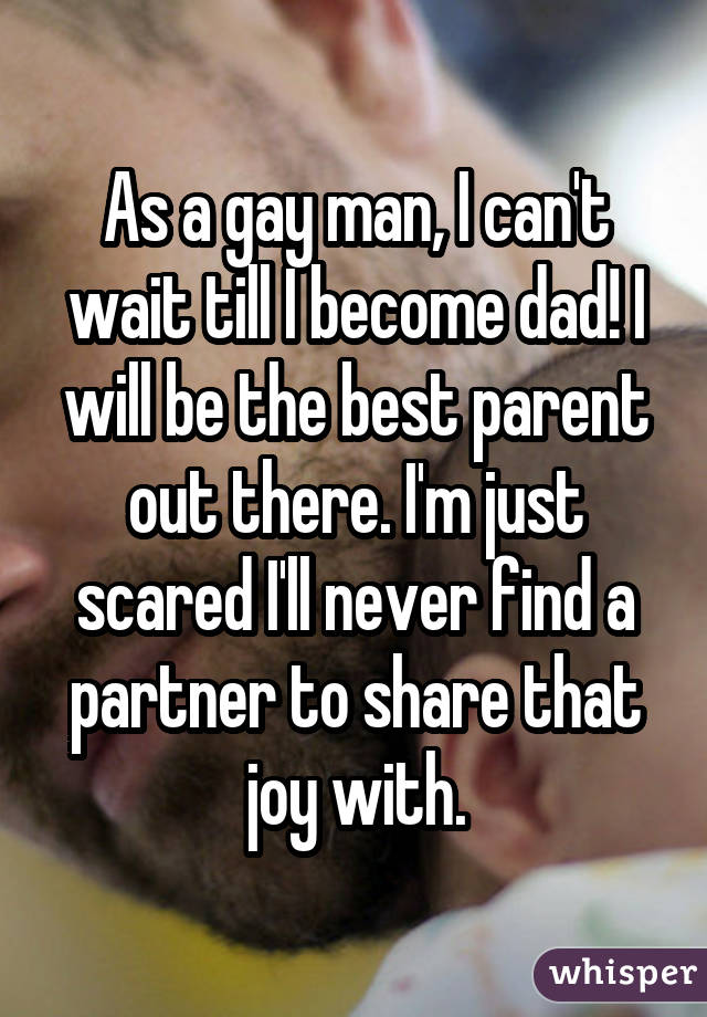 As a gay man, I can't wait till I become dad! I will be the best parent out there. I'm just scared I'll never find a partner to share that joy with.