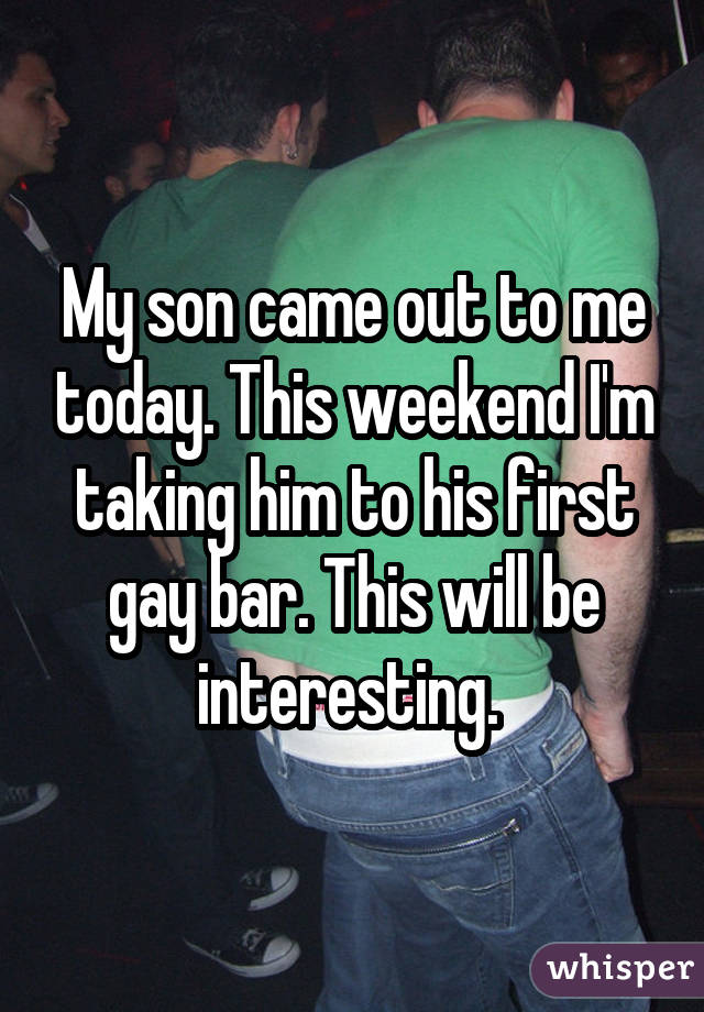 My son came out to me today. This weekend I'm taking him to his first gay bar. This will be interesting. 