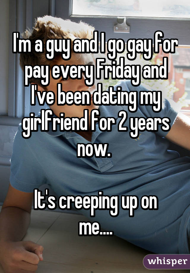 I'm a guy and I go gay for pay every Friday and I've been dating my girlfriend for 2 years now. It's creeping up on me....
