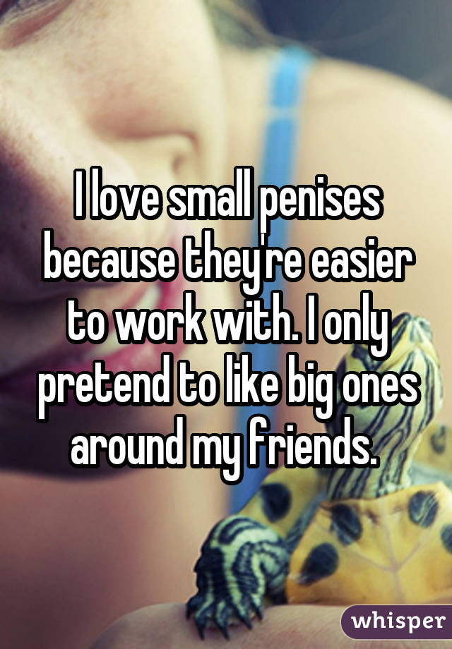 I love small penises because they're easier to work with. I only pretend to like big ones around my friends. 