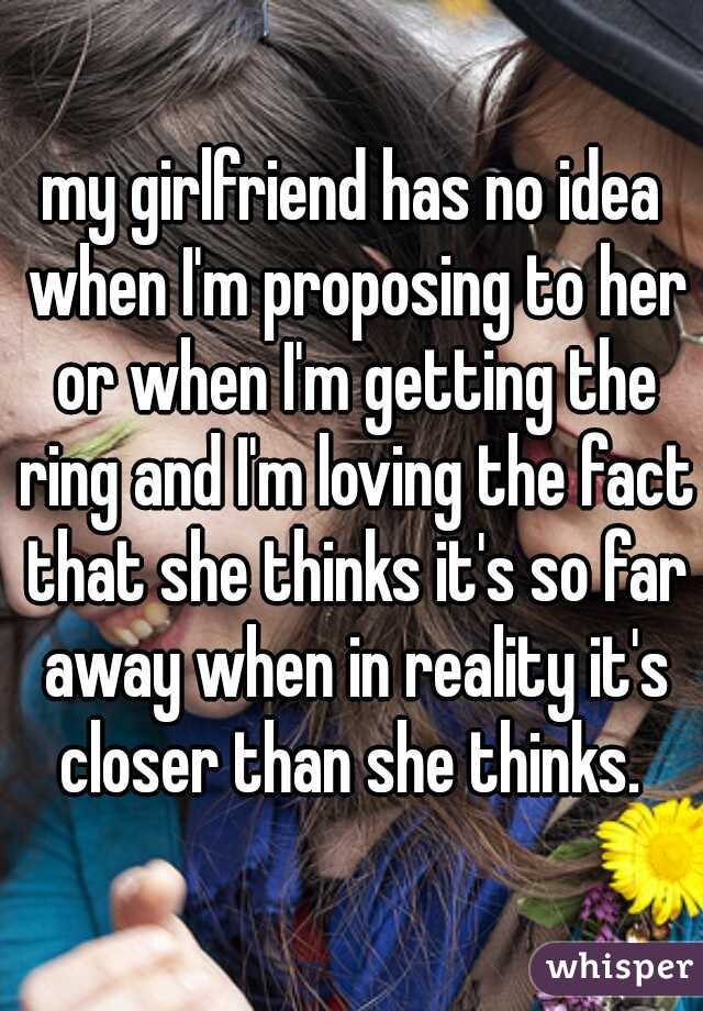 my girlfriend has no idea when I'm proposing to her or when I'm getting the ring and I'm loving the fact that she thinks it's so far away when in reality it's closer than she thinks. 