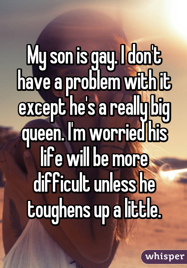 My son is gay. I don't have a problem with it except he's a really big queen. I'm worried his life will be more difficult unless he toughens up a little.