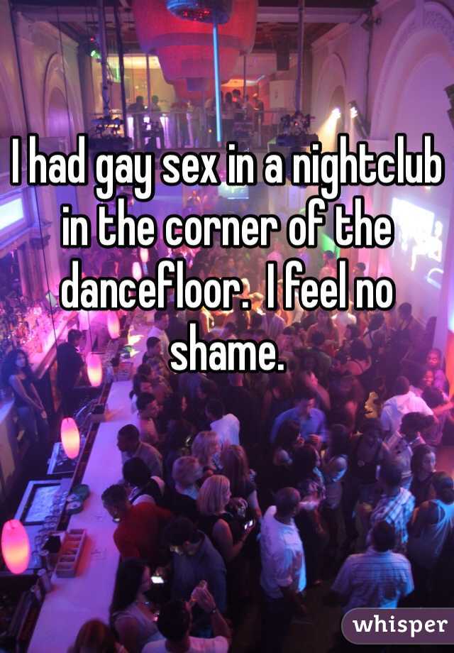 I had gay sex in a nightclub in the corner of the dancefloor.  I feel no shame.