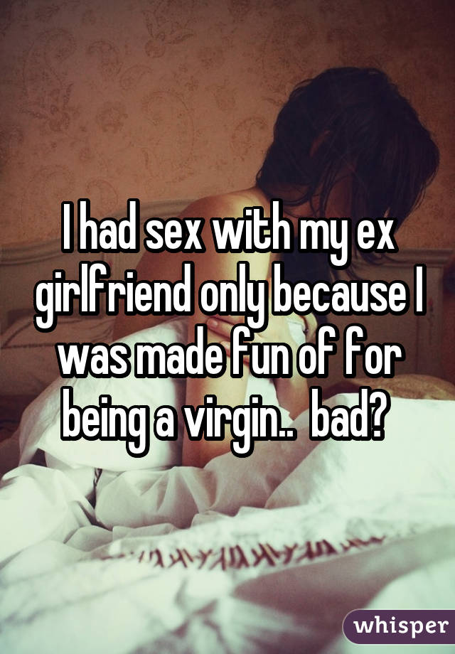 I had sex with my ex girlfriend only because I was made fun of for being a virgin.. bad? 