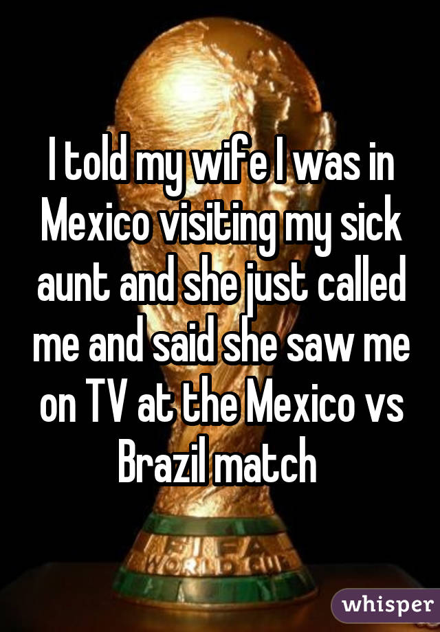 I told my wife I was in Mexico visiting my sick aunt and she just called me and said she saw me on TV at the Mexico vs Brazil match 