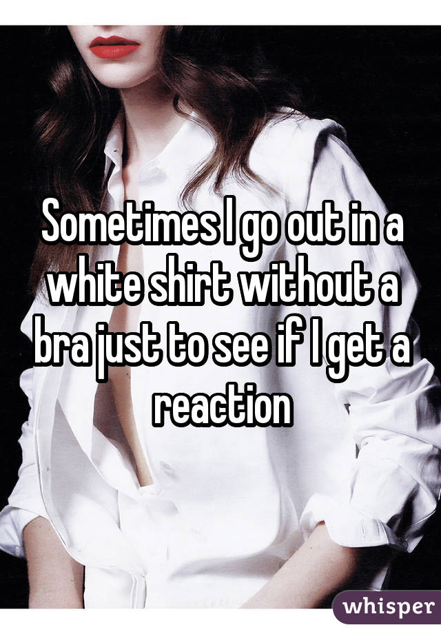 Sometimes I go out in a white shirt without a bra just to see if I get a reaction