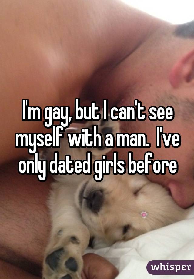 I'm gay, but I can't see myself with a man.  I've only dated girls before