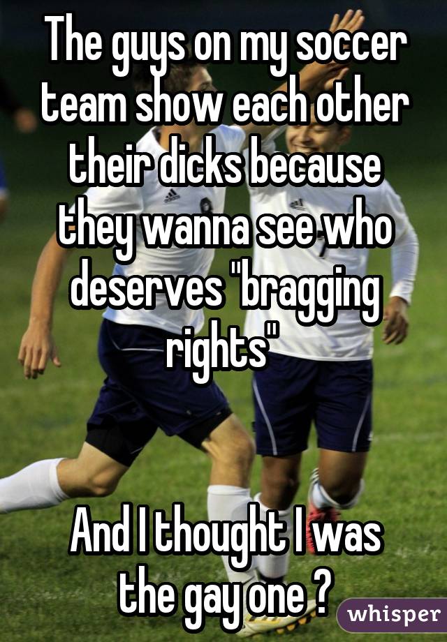 The guys on my soccer team show each other their dicks because they wanna see who deserves "bragging rights"  And I thought I was the gay one ?
