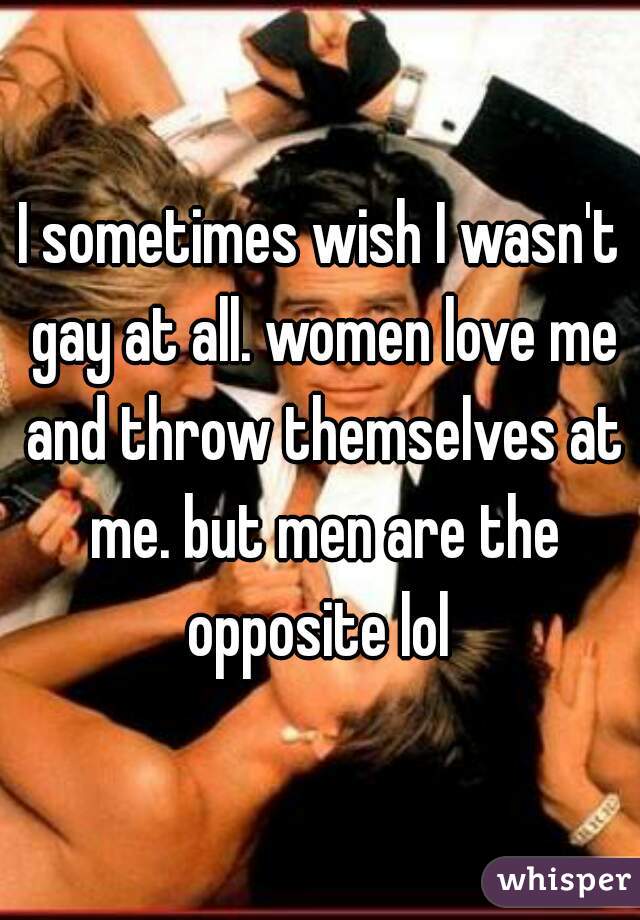 I sometimes wish I wasn't gay at all. women love me and throw themselves at me. but men are the opposite lol 