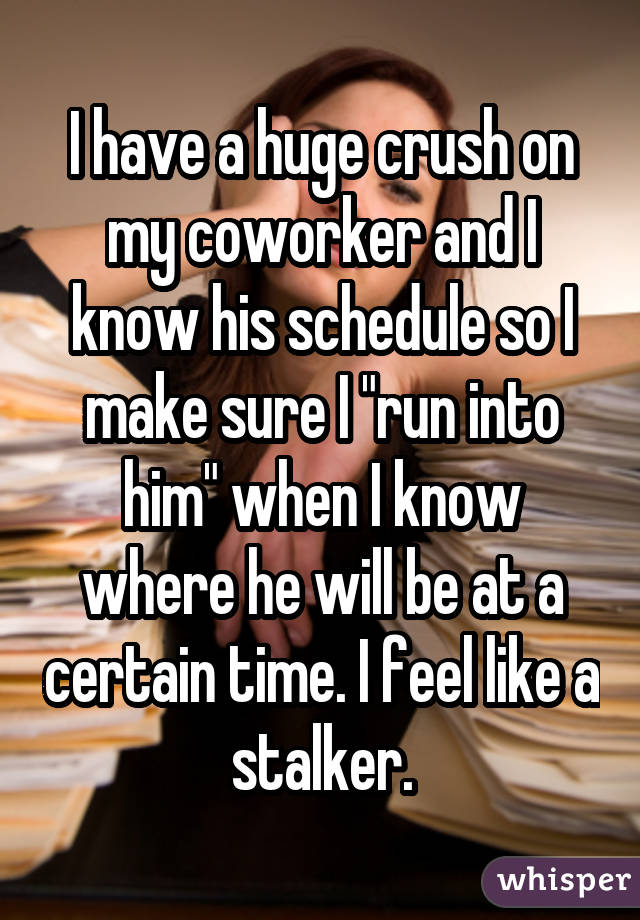 I have a huge crush on my coworker and I know his schedule so I make sure I "run into him" when I know where he will be at a certain time. I feel like a stalker.