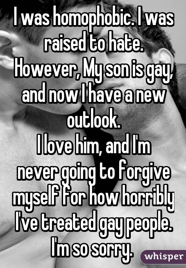 I was homophobic. I was raised to hate. However, My son is gay, and now I have a new outlook. I love him, and I'm never going to forgive myself for how horribly I've treated gay people. I'm so sorry. 