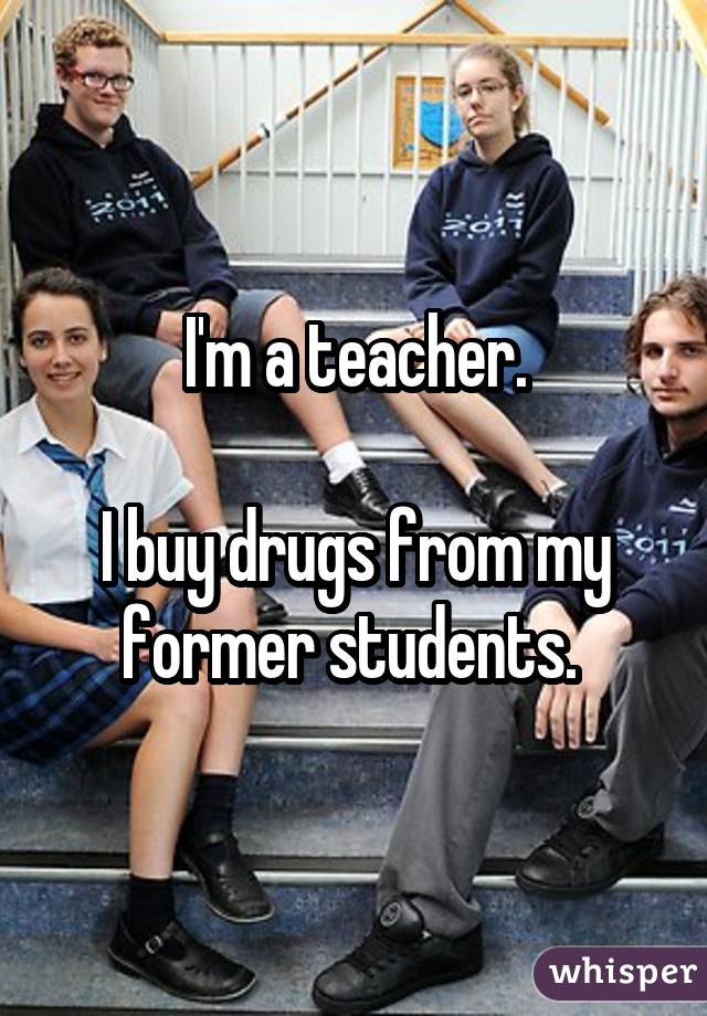 I'm a teacher. I buy drugs from my former students. 