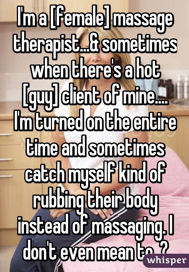 I'm a [female] massage therapist...& sometimes when there's a hot [guy] client of mine.... I'm turned on the entire time and sometimes catch myself kind of rubbing their body instead of massaging. I don't even mean to. ?