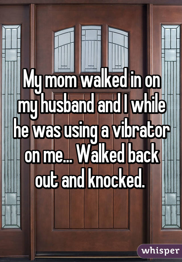 My mom walked in on my husband and I while he was using a vibrator on me... Walked back out and knocked. 