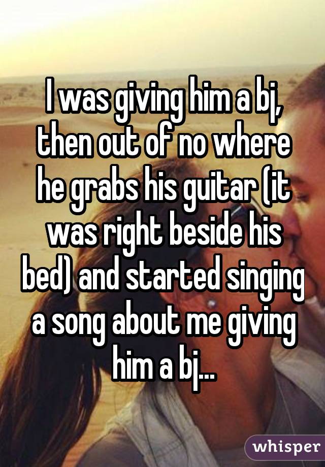 I was giving him a bj, then out of no where he grabs his guitar (it was right beside his bed) and started singing a song about me giving him a bj...