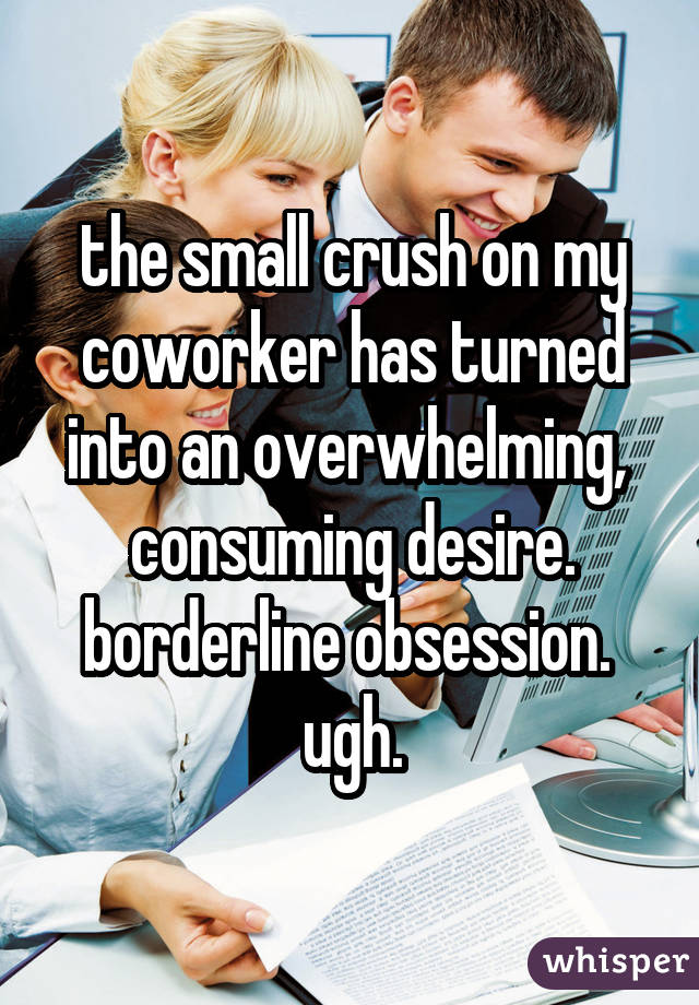 the small crush on my coworker has turned into an overwhelming, consuming desire. borderline obsession. ugh.