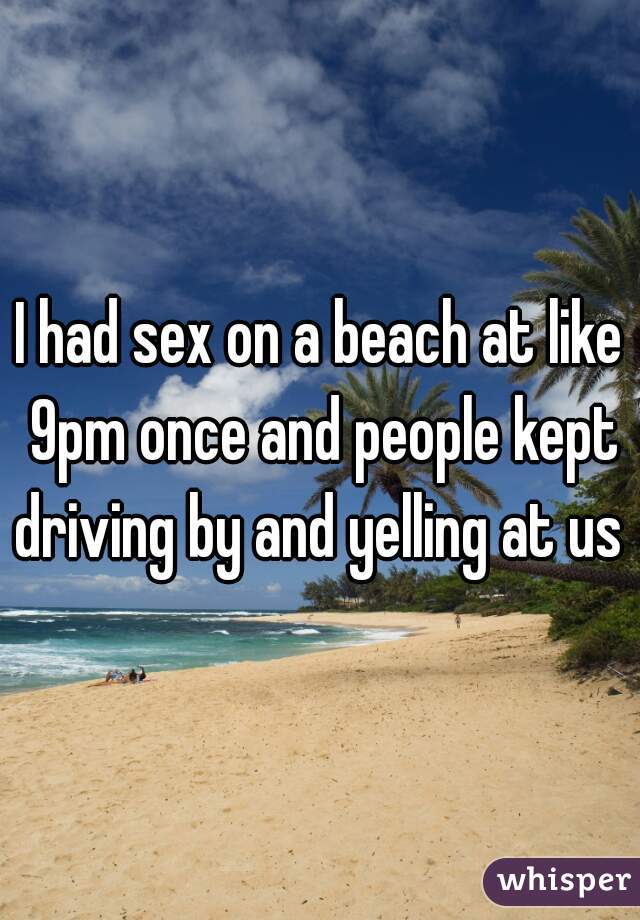 I had sex on a beach at like 9pm once and people kept driving by and yelling at us 