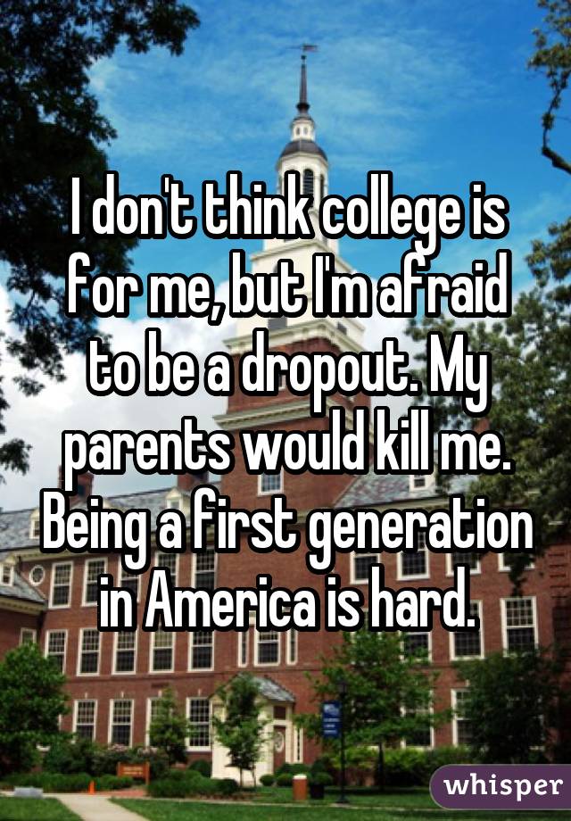 I don't think college is for me, but I'm afraid to be a dropout. My parents would kill me. Being a first generation in America is hard.