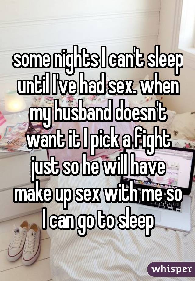 some nights I can't sleep until I've had sex. when my husband doesn't want it I pick a fight just so he will have make up sex with me so I can go to sleep