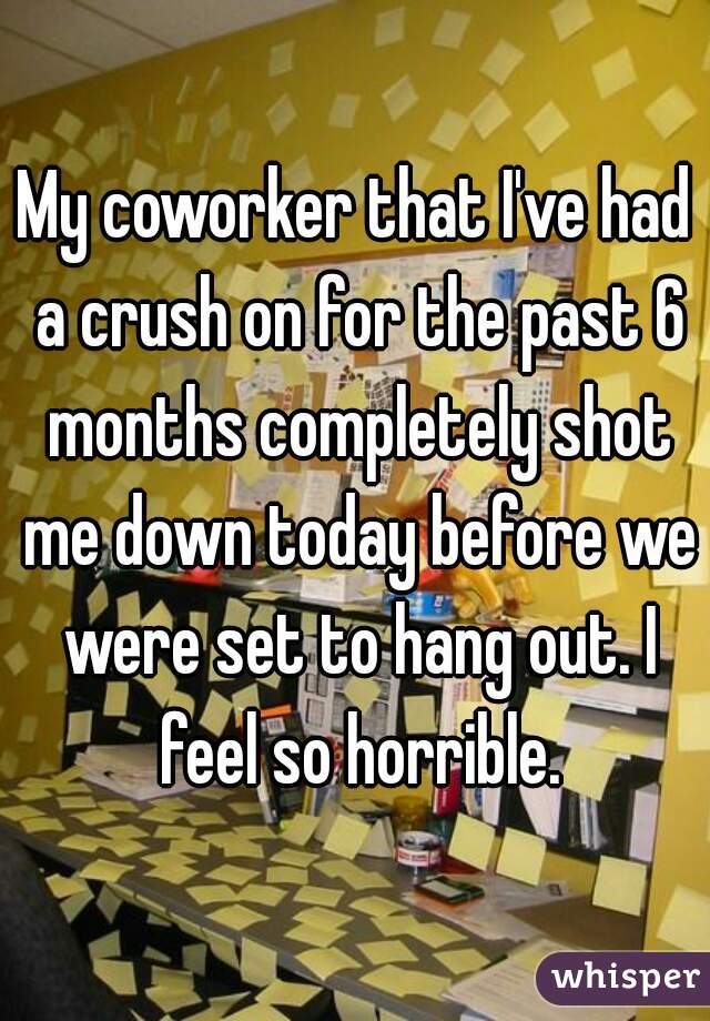 My coworker that I've had a crush on for the past 6 months completely shot me down today before we were set to hang out. I feel so horrible.